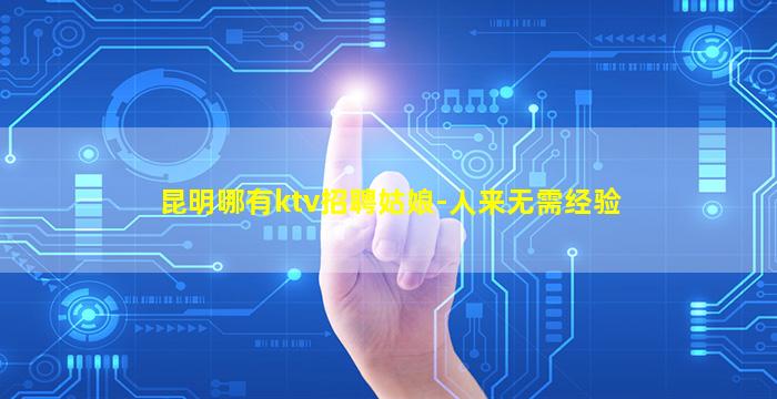 昆明哪有ktv招聘姑娘-人来无需经验